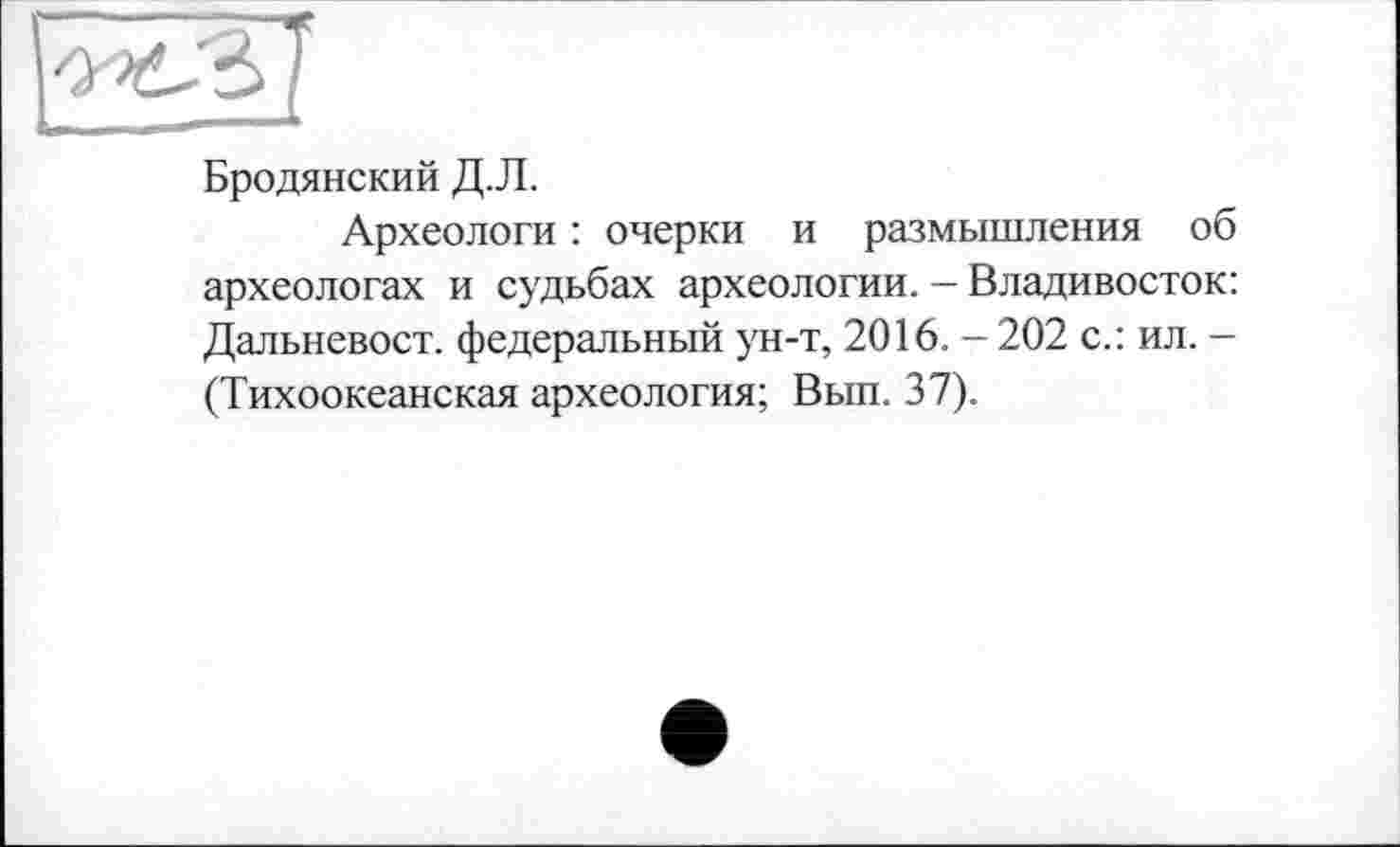 ﻿Бродянский Д.Л.
Археологи : очерки и размышления об археологах и судьбах археологии. - Владивосток: Дальневост, федеральный ун-т, 2016. - 202 с.: ил. -(Тихоокеанская археология; Вып. 37).